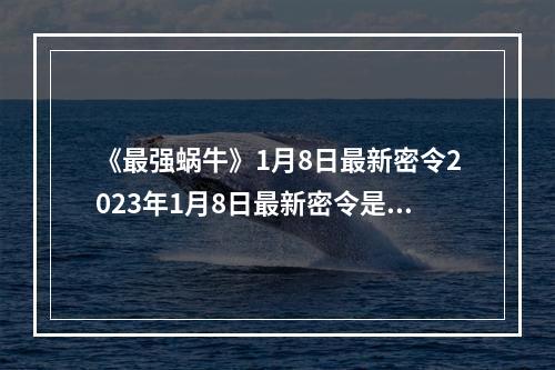 《最强蜗牛》1月8日最新密令2023年1月8日最新密令是什么