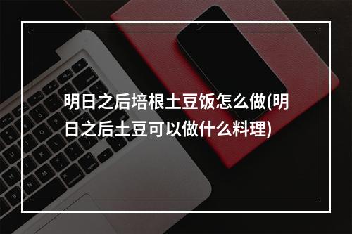 明日之后培根土豆饭怎么做(明日之后土豆可以做什么料理)