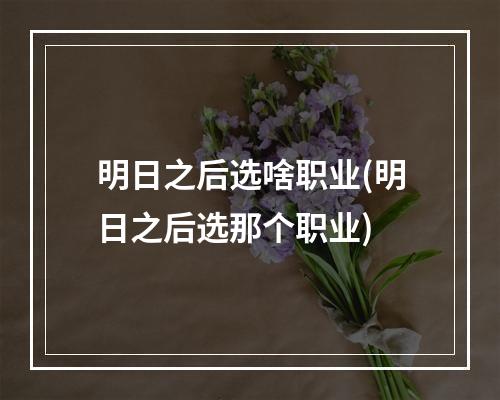 明日之后选啥职业(明日之后选那个职业)