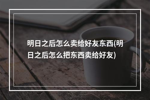 明日之后怎么卖给好友东西(明日之后怎么把东西卖给好友)