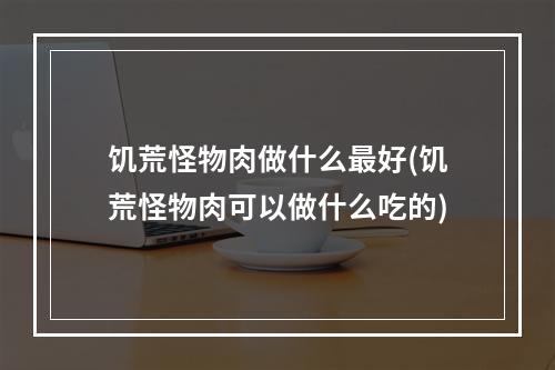 饥荒怪物肉做什么最好(饥荒怪物肉可以做什么吃的)