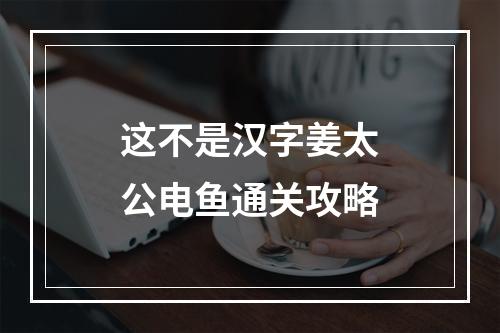 这不是汉字姜太公电鱼通关攻略