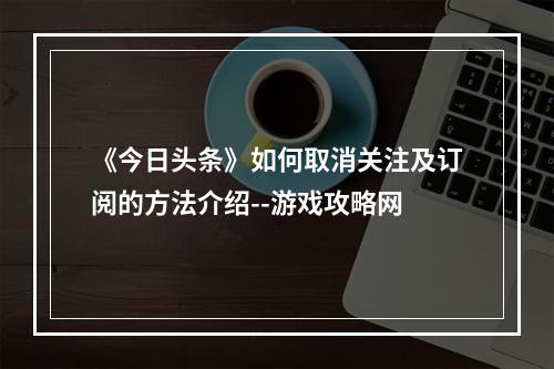 《今日头条》如何取消关注及订阅的方法介绍--游戏攻略网