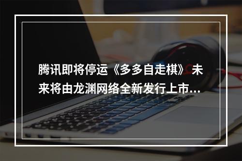 腾讯即将停运《多多自走棋》 未来将由龙渊网络全新发行上市--手游攻略网