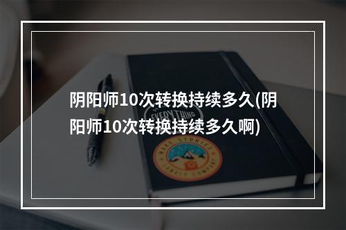 阴阳师10次转换持续多久(阴阳师10次转换持续多久啊)