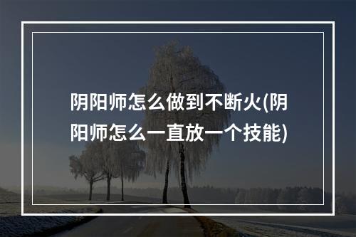 阴阳师怎么做到不断火(阴阳师怎么一直放一个技能)