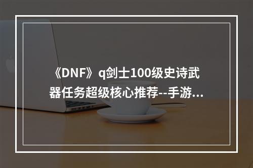 《DNF》q剑士100级史诗武器任务超级核心推荐--手游攻略网