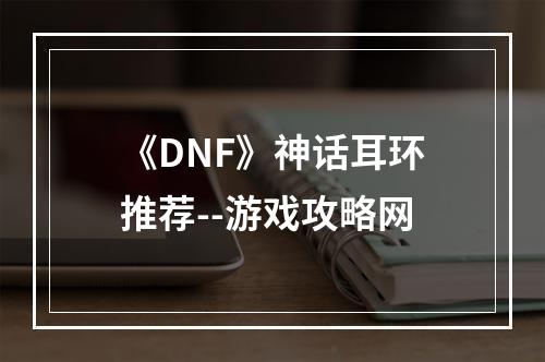 《DNF》神话耳环推荐--游戏攻略网