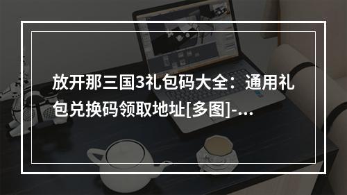 放开那三国3礼包码大全：通用礼包兑换码领取地址[多图]--手游攻略网