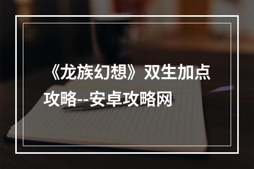 《龙族幻想》双生加点攻略--安卓攻略网