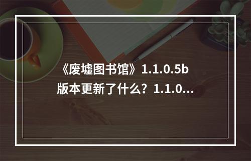 《废墟图书馆》1.1.0.5b版本更新了什么？1.1.0.5b版本更新内容一览--游戏攻略网