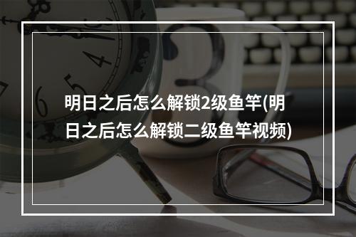 明日之后怎么解锁2级鱼竿(明日之后怎么解锁二级鱼竿视频)