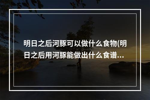 明日之后河豚可以做什么食物(明日之后用河豚能做出什么食谱视频最新的)