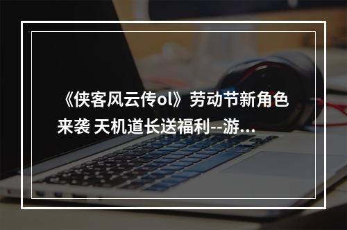 《侠客风云传ol》劳动节新角色来袭 天机道长送福利--游戏攻略网