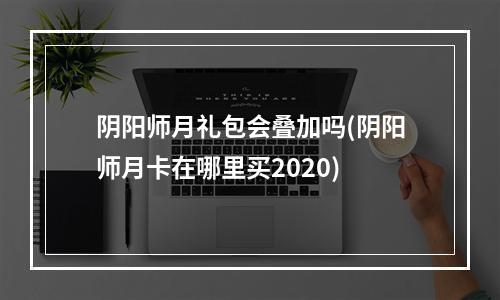 阴阳师月礼包会叠加吗(阴阳师月卡在哪里买2020)