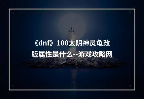 《dnf》100太阴神灵龟改版属性是什么--游戏攻略网