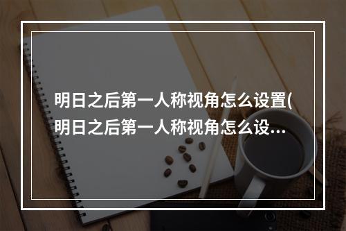 明日之后第一人称视角怎么设置(明日之后第一人称视角怎么设置的)