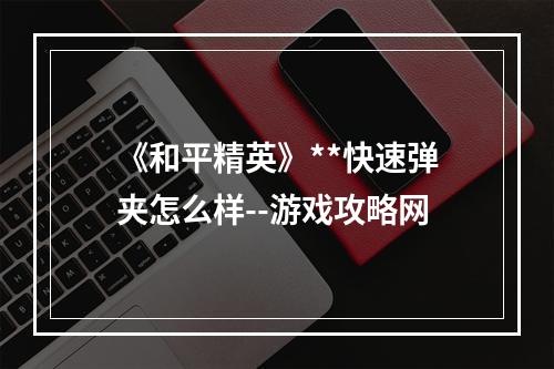 《和平精英》**快速弹夹怎么样--游戏攻略网