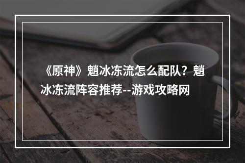 《原神》魈冰冻流怎么配队？魈冰冻流阵容推荐--游戏攻略网