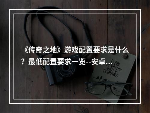 《传奇之地》游戏配置要求是什么？最低配置要求一览--安卓攻略网