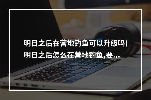 明日之后在营地钓鱼可以升级吗(明日之后怎么在营地钓鱼,要鱼竿吗)