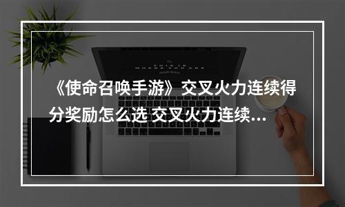 《使命召唤手游》交叉火力连续得分奖励怎么选 交叉火力连续得分奖励推荐--游戏攻略网