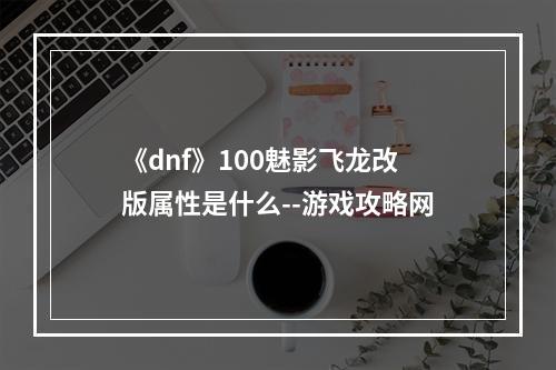 《dnf》100魅影飞龙改版属性是什么--游戏攻略网