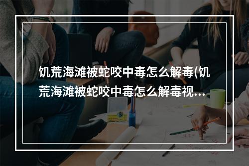 饥荒海滩被蛇咬中毒怎么解毒(饥荒海滩被蛇咬中毒怎么解毒视频)