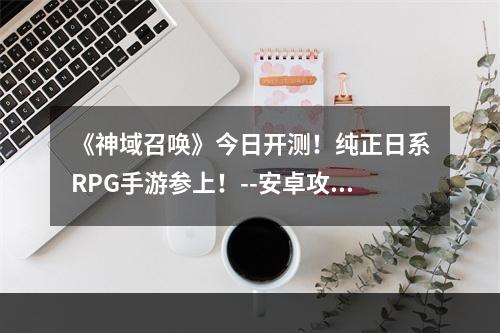 《神域召唤》今日开测！纯正日系RPG手游参上！--安卓攻略网