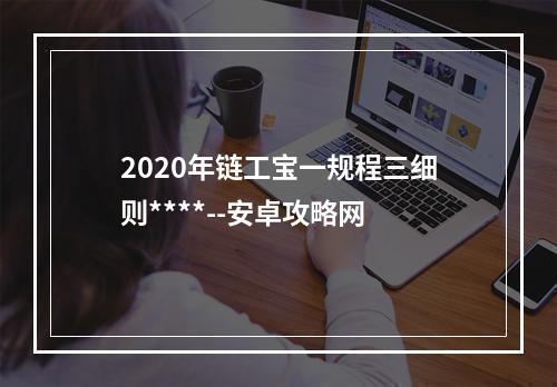 2020年链工宝一规程三细则****--安卓攻略网