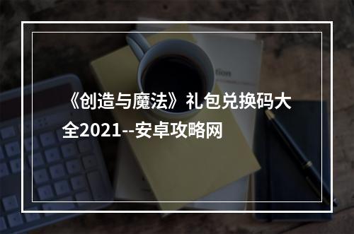 《创造与魔法》礼包兑换码大全2021--安卓攻略网