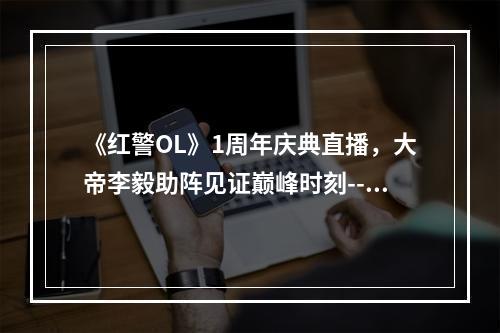 《红警OL》1周年庆典直播，大帝李毅助阵见证巅峰时刻--游戏攻略网