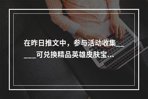 在昨日推文中，参与活动收集_____可兑换精品英雄皮肤宝箱等好礼 王者荣耀5月26日每日一题答案--安卓攻略网