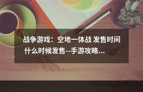 战争游戏：空地一体战 发售时间 什么时候发售--手游攻略网