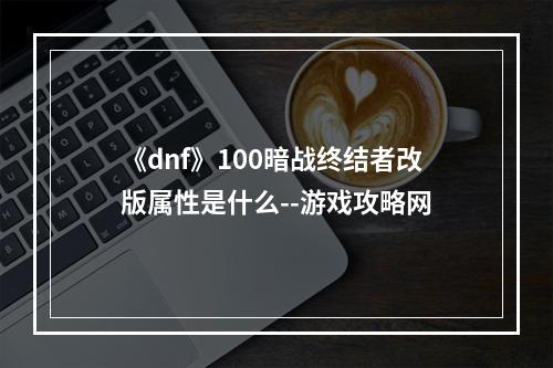 《dnf》100暗战终结者改版属性是什么--游戏攻略网