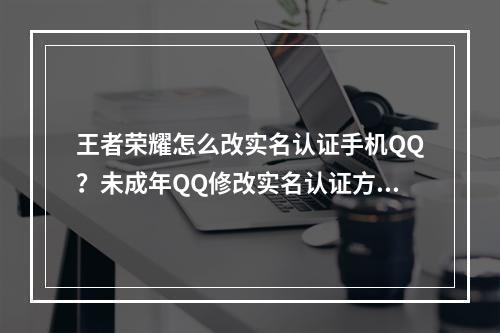 王者荣耀怎么改实名认证手机QQ？未成年QQ修改实名认证方法[多图]--手游攻略网