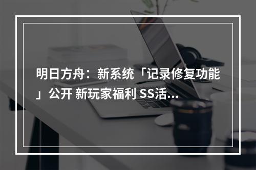 明日方舟：新系统「记录修复功能」公开 新玩家福利 SS活动干员变相常驻--安卓攻略网