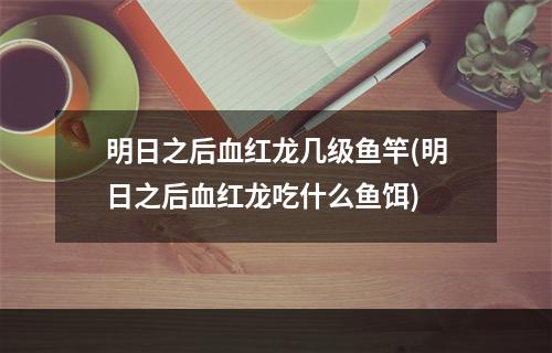 明日之后血红龙几级鱼竿(明日之后血红龙吃什么鱼饵)