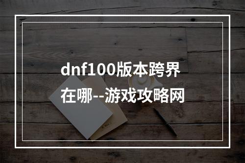 dnf100版本跨界在哪--游戏攻略网