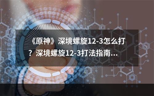 《原神》深境螺旋12-3怎么打？深境螺旋12-3打法指南--游戏攻略网