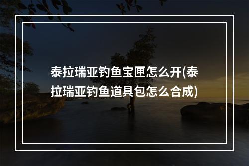 泰拉瑞亚钓鱼宝匣怎么开(泰拉瑞亚钓鱼道具包怎么合成)