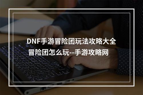 DNF手游冒险团玩法攻略大全 冒险团怎么玩--手游攻略网