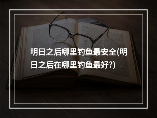 明日之后哪里钓鱼最安全(明日之后在哪里钓鱼最好?)