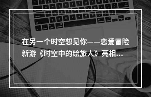 在另一个时空想见你——恋爱冒险新游《时空中的绘旅人》亮相网易520发布会--手游攻略网