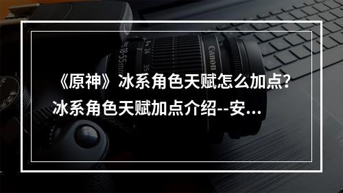 《原神》冰系角色天赋怎么加点？冰系角色天赋加点介绍--安卓攻略网