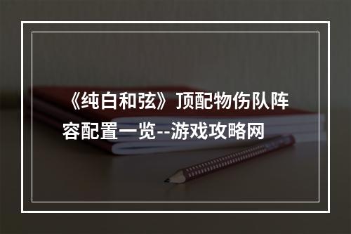 《纯白和弦》顶配物伤队阵容配置一览--游戏攻略网