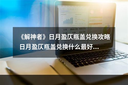 《解神者》日月盈仄瓶盖兑换攻略 日月盈仄瓶盖兑换什么最好--游戏攻略网