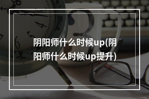 阴阳师什么时候up(阴阳师什么时候up提升)