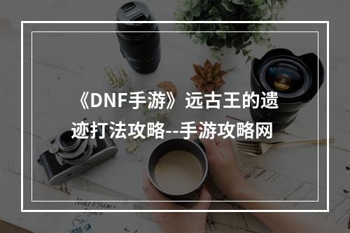 《DNF手游》远古王的遗迹打法攻略--手游攻略网