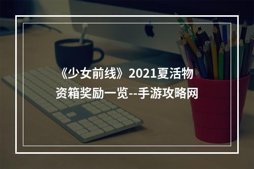 《少女前线》2021夏活物资箱奖励一览--手游攻略网